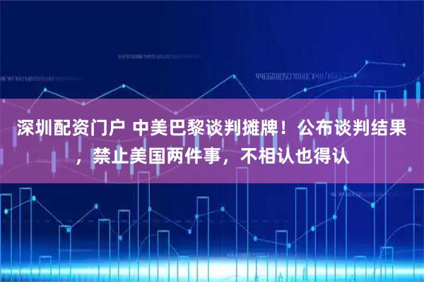 深圳配资门户 中美巴黎谈判摊牌！公布谈判结果，禁止美国两件事，不相认也得认