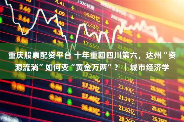 重庆股票配资平台 十年重回四川第六，达州“资源流淌”如何变“黄金万两”？｜城市经济学